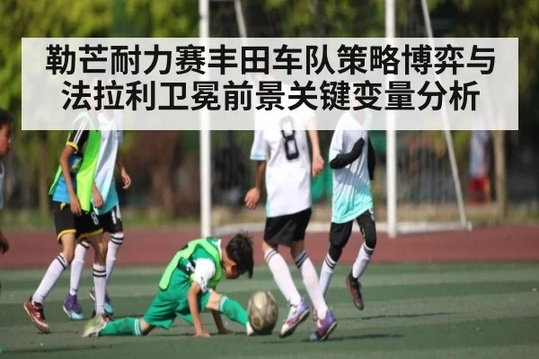 勒芒耐力赛丰田车队策略博弈与法拉利卫冕前景关键变量分析